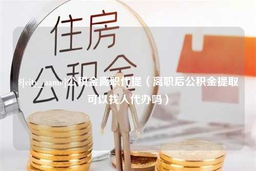 贺州公积金离职代提（离职后公积金提取可以找人代办吗）