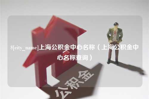 贺州上海公积金中心名称（上海公积金中心名称查询）